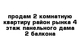 продам 2 комнатную квартиру район рынка 4 этаж панельного дама 2 балкона 